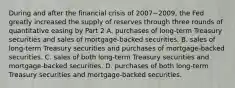 During and after the financial crisis of 2007−​2009, the Fed greatly increased the supply of reserves through three rounds of quantitative easing by Part 2 A. purchases of​ long-term Treasury securities and sales of​ mortgage-backed securities. B. sales of​ long-term Treasury securities and purchases of​ mortgage-backed securities. C. sales of both​ long-term Treasury securities and​ mortgage-backed securities. D. purchases of both​ long-term Treasury securities and​ mortgage-backed securities.