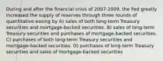 During and after the financial crisis of 2007-2009, the Fed greatly increased the supply of reserves through three rounds of quantitative easing by A) sales of both long-term Treasury securities and mortgage-backed securities. B) sales of long-term Treasury securities and purchases of mortgage-backed securities. C) purchases of both long-term Treasury securities and mortgage-backed securities. D) purchases of long-term Treasury securities and sales of mortgage-backed securities