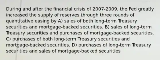 During and after the financial crisis of 2007-2009, the Fed greatly increased the supply of reserves through three rounds of quantitative easing by A) sales of both long-term Treasury securities and mortgage-backed securities. B) sales of long-term Treasury securities and purchases of mortgage-backed securities. C) purchases of both long-term Treasury securities and mortgage-backed securities. D) purchases of long-term Treasury securities and sales of mortgage-backed securities