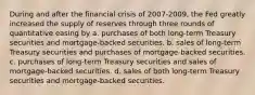 During and after the financial crisis of 2007-2009, the Fed greatly increased the supply of reserves through three rounds of quantitative easing by a. purchases of both long-term Treasury securities and mortgage-backed securities. b. sales of long-term Treasury securities and purchases of mortgage-backed securities. c. purchases of long-term Treasury securities and sales of mortgage-backed securities. d. sales of both long-term Treasury securities and mortgage-backed securities.