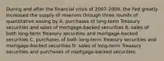 During and after the financial crisis of 2007-2009, the Fed greatly increased the supply of reserves through three rounds of quantitative easing by A. purchases of long-term Treasury securities and sales of mortgage-backed securities B. sales of both long-term Treasury securities and mortgage-backed securities C. purchases of both long-term Treasury securities and mortgage-backed securities D. sales of long-term Treasury securities and purchases of mortgage-backed securities