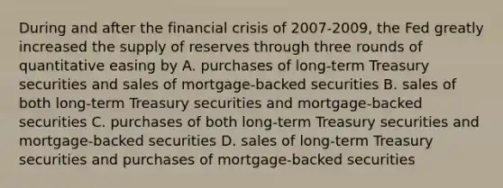 During and after the financial crisis of 2007-2009, the Fed greatly increased the supply of reserves through three rounds of quantitative easing by A. purchases of long-term Treasury securities and sales of mortgage-backed securities B. sales of both long-term Treasury securities and mortgage-backed securities C. purchases of both long-term Treasury securities and mortgage-backed securities D. sales of long-term Treasury securities and purchases of mortgage-backed securities