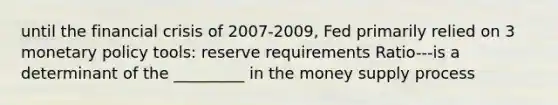 until the financial crisis of 2007-2009, Fed primarily relied on 3 monetary policy tools: reserve requirements Ratio---is a determinant of the _________ in the money supply process