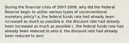 During the financial crisis of 2007-2009, why did the Federal Reserve begin to utilize various types of unconventional monetary policy? a. the federal funds rate had already been increased as much as possible b. the discount rate had already been increased as much as possible c. the federal funds rate had already been reduced to zero d. the discount rate had already been reduced to zero