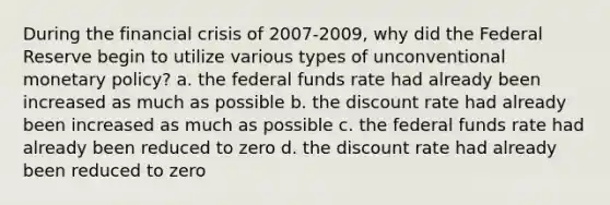 During the financial crisis of 2007-2009, why did the Federal Reserve begin to utilize various types of unconventional monetary policy? a. the federal funds rate had already been increased as much as possible b. the discount rate had already been increased as much as possible c. the federal funds rate had already been reduced to zero d. the discount rate had already been reduced to zero