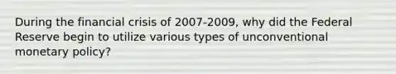 During the financial crisis of 2007-2009, why did the Federal Reserve begin to utilize various types of unconventional <a href='https://www.questionai.com/knowledge/kEE0G7Llsx-monetary-policy' class='anchor-knowledge'>monetary policy</a>?