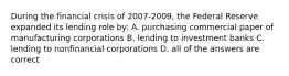 During the financial crisis of 2007-2009, the Federal Reserve expanded its lending role by: A. purchasing commercial paper of manufacturing corporations B. lending to investment banks C. lending to nonfinancial corporations D. all of the answers are correct