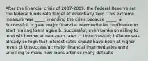 After the financial crisis of 2007-2009, the Federal Reserve set the federal funds rate target at essentially zero. This extreme measure was _____ in ending the crisis because _____. a. Successful; it gave major financial intermediaries confidence to start making loans again b. Successful; even banks unwilling to lend will borrow at near-zero rates c. Unsuccessful; inflation was already so high that interest rates should have been at higher levels d. Unsuccessful; major financial intermediaries were unwilling to make new loans after so many defaults