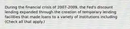 During the financial crisis of 2007-​2009, the​ Fed's discount lending expanded through the creation of temporary lending facilities that made loans to a variety of institutions including ​(Check all that apply.​)