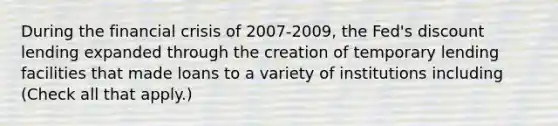 During the financial crisis of 2007-​2009, the​ Fed's discount lending expanded through the creation of temporary lending facilities that made loans to a variety of institutions including ​(Check all that apply.​)