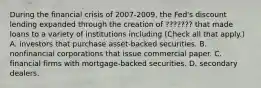 During the financial crisis of 2007-​2009, the​ Fed's discount lending expanded through the creation of ??????? that made loans to a variety of institutions including ​(Check all that apply.​) A. investors that purchase​ asset-backed securities. B. nonfinancial corporations that issue commercial paper. C. financial firms with​ mortgage-backed securities. D. secondary dealers.