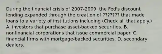 During the financial crisis of 2007-​2009, the​ Fed's discount lending expanded through the creation of ??????? that made loans to a variety of institutions including ​(Check all that apply.​) A. investors that purchase​ asset-backed securities. B. nonfinancial corporations that issue commercial paper. C. financial firms with​ mortgage-backed securities. D. secondary dealers.