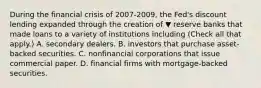 During the financial crisis of 2007-​2009, the​ Fed's discount lending expanded through the creation of ▼ reserve banks that made loans to a variety of institutions including ​(Check all that apply.​) A. secondary dealers. B. investors that purchase​ asset-backed securities. C. nonfinancial corporations that issue commercial paper. D. financial firms with​ mortgage-backed securities.