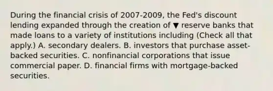 During the financial crisis of 2007-​2009, the​ Fed's discount lending expanded through the creation of ▼ reserve banks that made loans to a variety of institutions including ​(Check all that apply.​) A. secondary dealers. B. investors that purchase​ asset-backed securities. C. nonfinancial corporations that issue commercial paper. D. financial firms with​ mortgage-backed securities.