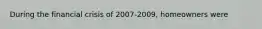 During the financial crisis of 2007-2009, homeowners were