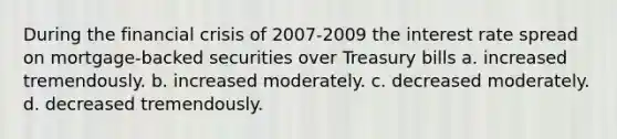 During the financial crisis of 2007-2009 the interest rate spread on mortgage-backed securities over Treasury bills a. increased tremendously. b. increased moderately. c. decreased moderately. d. decreased tremendously.