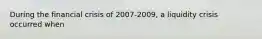 During the financial crisis of 2007-2009, a liquidity crisis occurred when