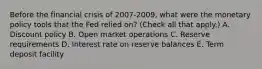 Before the financial crisis of 2007-​2009, what were the monetary policy tools that the Fed relied​ on? ​(Check all that apply.​) A. Discount policy B. Open market operations C. Reserve requirements D. Interest rate on reserve balances E. Term deposit facility