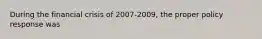 During the financial crisis of 2007-2009, the proper policy response was