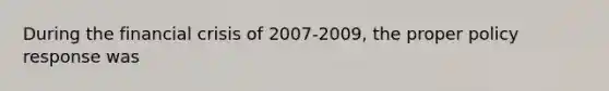 During the financial crisis of 2007-2009, the proper policy response was