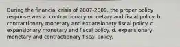 During the financial crisis of 2007-2009, the proper policy response was a. contractionary monetary and fiscal policy. b. contractionary monetary and expansionary fiscal policy. c. expansionary monetary and fiscal policy. d. expansionary monetary and contractionary fiscal policy.