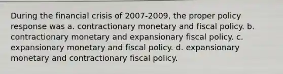 During the financial crisis of 2007-2009, the proper policy response was a. contractionary monetary and fiscal policy. b. contractionary monetary and expansionary fiscal policy. c. expansionary monetary and fiscal policy. d. expansionary monetary and contractionary fiscal policy.