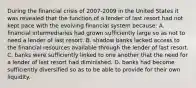 During the financial crisis of 2007-2009 in the United States it was revealed that the function of a lender of last resort had not kept pace with the evolving financial system because: A. financial intermediaries had grown sufficiently large so as not to need a lender of last resort. B. shadow banks lacked access to the financial resources available through the lender of last resort. C. banks were sufficiently linked to one another that the need for a lender of last resort had diminished. D. banks had become sufficiently diversified so as to be able to provide for their own liquidity.