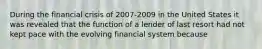 During the financial crisis of 2007-2009 in the United States it was revealed that the function of a lender of last resort had not kept pace with the evolving financial system because