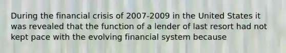 During the financial crisis of 2007-2009 in the United States it was revealed that the function of a lender of last resort had not kept pace with the evolving financial system because