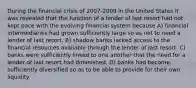 During the financial crisis of 2007-2009 in the United States it was revealed that the function of a lender of last resort had not kept pace with the evolving financial system because A) financial intermediaries had grown sufficiently large so as not to need a lender of last resort. B) shadow banks lacked access to the financial resources available through the lender of last resort. C) banks were sufficiently linked to one another that the need for a lender of last resort had diminished. D) banks had become sufficiently diversified so as to be able to provide for their own liquidity.