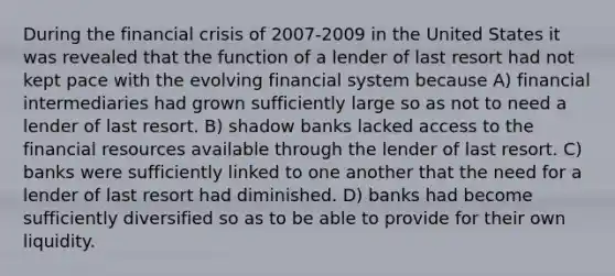 During the financial crisis of 2007-2009 in the United States it was revealed that the function of a lender of last resort had not kept pace with the evolving financial system because A) financial intermediaries had grown sufficiently large so as not to need a lender of last resort. B) shadow banks lacked access to the financial resources available through the lender of last resort. C) banks were sufficiently linked to one another that the need for a lender of last resort had diminished. D) banks had become sufficiently diversified so as to be able to provide for their own liquidity.