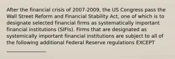 After the financial crisis of 2007-2009, the US Congress pass the Wall Street Reform and Financial Stability Act, one of which is to designate selected financial firms as systematically important financial institutions (SIFIs). Firms that are designated as systemically important financial institutions are subject to all of the following additional Federal Reserve regulations EXCEPT ________________