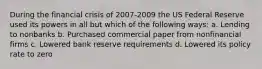 During the financial crisis of 2007-2009 the US Federal Reserve used its powers in all but which of the following ways: a. Lending to nonbanks b. Purchased commercial paper from nonfinancial firms c. Lowered bank reserve requirements d. Lowered its policy rate to zero