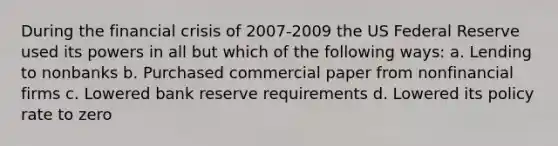 During the financial crisis of 2007-2009 the US Federal Reserve used its powers in all but which of the following ways: a. Lending to nonbanks b. Purchased commercial paper from nonfinancial firms c. Lowered bank reserve requirements d. Lowered its policy rate to zero