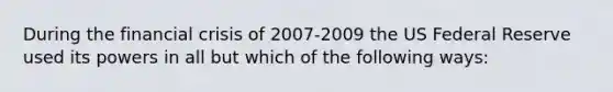 During the financial crisis of 2007-2009 the US Federal Reserve used its powers in all but which of the following ways: