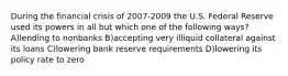 During the financial crisis of 2007-2009 the U.S. Federal Reserve used its powers in all but which one of the following ways? A)lending to nonbanks B)accepting very illiquid collateral against its loans C)lowering bank reserve requirements D)lowering its policy rate to zero