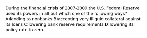 During the financial crisis of 2007-2009 the U.S. Federal Reserve used its powers in all but which one of the following ways? A)lending to nonbanks B)accepting very illiquid collateral against its loans C)lowering bank reserve requirements D)lowering its policy rate to zero