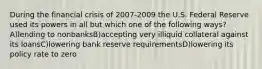 During the financial crisis of 2007-2009 the U.S. Federal Reserve used its powers in all but which one of the following ways? A)lending to nonbanksB)accepting very illiquid collateral against its loansC)lowering bank reserve requirementsD)lowering its policy rate to zero