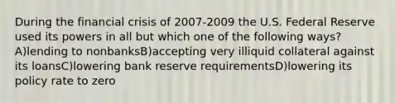 During the financial crisis of 2007-2009 the U.S. Federal Reserve used its powers in all but which one of the following ways? A)lending to nonbanksB)accepting very illiquid collateral against its loansC)lowering bank reserve requirementsD)lowering its policy rate to zero