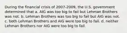 During the financial crisis of 2007-2009, the U.S. government determined that a. AIG was too big to fail but Lehman Brothers was not. b. Lehman Brothers was too big to fail but AIG was not. c. both Lehman Brothers and AIG were too big to fail. d. neither Lehman Brothers nor AIG were too big to fail.