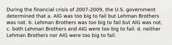 During the financial crisis of 2007-2009, the U.S. government determined that a. AIG was too big to fail but Lehman Brothers was not. b. Lehman Brothers was too big to fail but AIG was not. c. both Lehman Brothers and AIG were too big to fail. d. neither Lehman Brothers nor AIG were too big to fail.