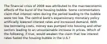 The financial crisis of 2008 was attributed to the macroeconomic effects of the burst of the housing bubble. Some commentators claim that interest rates during the period leading to the bubble were too low. The central​ bank's expansionary monetary policy artificially lowered interest rates and increased demand. With low borrowing​ costs, money was pumped into housing and other sectors leading to an unsustainable increase in prices. Which of the​ following, if​ true, would weaken the claim that low interest rates fueled the housing bubble in the​ U.S.?