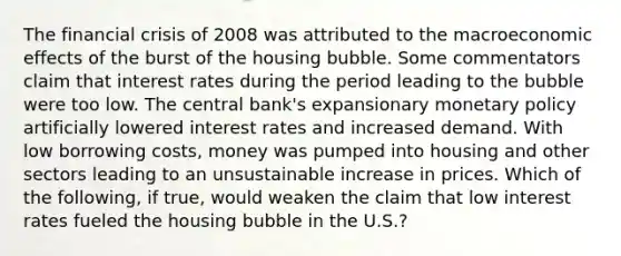 The financial crisis of 2008 was attributed to the macroeconomic effects of the burst of the housing bubble. Some commentators claim that interest rates during the period leading to the bubble were too low. The central​ bank's expansionary monetary policy artificially lowered interest rates and increased demand. With low borrowing​ costs, money was pumped into housing and other sectors leading to an unsustainable increase in prices. Which of the​ following, if​ true, would weaken the claim that low interest rates fueled the housing bubble in the​ U.S.?