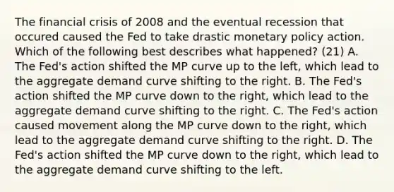 The financial crisis of 2008 and the eventual recession that occured caused the Fed to take drastic monetary policy action. Which of the following best describes what​ happened? (21) A. The​ Fed's action shifted the MP curve up to the​ left, which lead to the aggregate demand curve shifting to the right. B. The​ Fed's action shifted the MP curve down to the​ right, which lead to the aggregate demand curve shifting to the right. C. The​ Fed's action caused movement along the MP curve down to the​ right, which lead to the aggregate demand curve shifting to the right. D. The​ Fed's action shifted the MP curve down to the​ right, which lead to the aggregate demand curve shifting to the left.