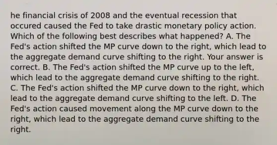 he financial crisis of 2008 and the eventual recession that occured caused the Fed to take drastic monetary policy action. Which of the following best describes what​ happened? A. The​ Fed's action shifted the MP curve down to the​ right, which lead to the aggregate demand curve shifting to the right. Your answer is correct. B. The​ Fed's action shifted the MP curve up to the​ left, which lead to the aggregate demand curve shifting to the right. C. The​ Fed's action shifted the MP curve down to the​ right, which lead to the aggregate demand curve shifting to the left. D. The​ Fed's action caused movement along the MP curve down to the​ right, which lead to the aggregate demand curve shifting to the right.