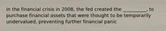 in the financial crisis in 2008, the fed created the __________, to purchase financial assets that were thought to be temporarily undervalued, preventing further financial panic