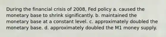 During the financial crisis of 2008, Fed policy a. caused the monetary base to shrink significantly. b. maintained the monetary base at a constant level. c. approximately doubled the monetary base. d. approximately doubled the M1 money supply.