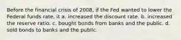 Before the financial crisis of 2008, if the Fed wanted to lower the Federal funds rate, it a. increased the discount rate. b. increased the reserve ratio. c. bought bonds from banks and the public. d. sold bonds to banks and the public.