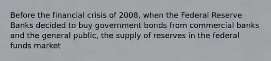 Before the financial crisis of 2008, when the Federal Reserve Banks decided to buy government bonds from commercial banks and the general public, the supply of reserves in the federal funds market