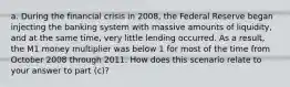 a. During the financial crisis in 2008, the Federal Reserve began injecting the banking system with massive amounts of liquidity, and at the same time, very little lending occurred. As a result, the M1 money multiplier was below 1 for most of the time from October 2008 through 2011. How does this scenario relate to your answer to part (c)?